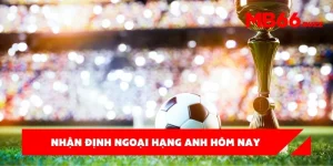Nhận định ngoại hạng Anh hôm nay – Bí quyết chinh phục kèo cược đỉnh cao